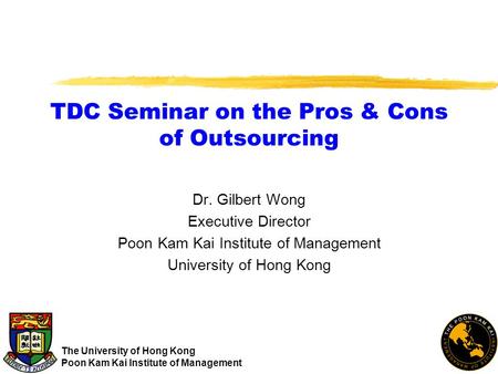 TDC Seminar on the Pros & Cons of Outsourcing Dr. Gilbert Wong Executive Director Poon Kam Kai Institute of Management University of Hong Kong The University.