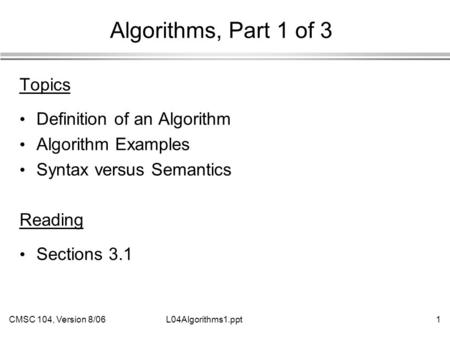 CMSC 104, Version 8/061L04Algorithms1.ppt Algorithms, Part 1 of 3 Topics Definition of an Algorithm Algorithm Examples Syntax versus Semantics Reading.