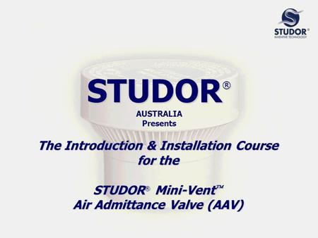 STUDOR ® STUDOR ® AUSTRALIA Presents The Introduction & Installation Course for the STUDOR ® Mini-Vent  Air Admittance Valve (AAV)
