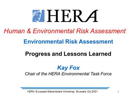 HERA European Stakeholders Workshop: Brussels, Oct 20011 Environmental Risk Assessment Progress and Lessons Learned Kay Fox Chair of the HERA Environmental.