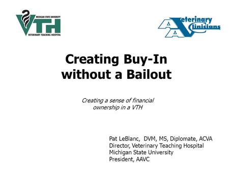 Creating Buy-In without a Bailout Pat LeBlanc, DVM, MS, Diplomate, ACVA Director, Veterinary Teaching Hospital Michigan State University President, AAVC.