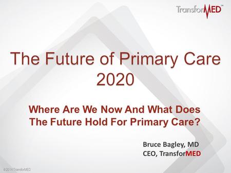  2014 TransforMED Where Are We Now And What Does The Future Hold For Primary Care? Bruce Bagley, MD CEO, TransforMED.