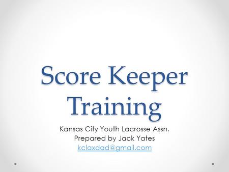 Score Keeper Training Kansas City Youth Lacrosse Assn. Prepared by Jack Yates