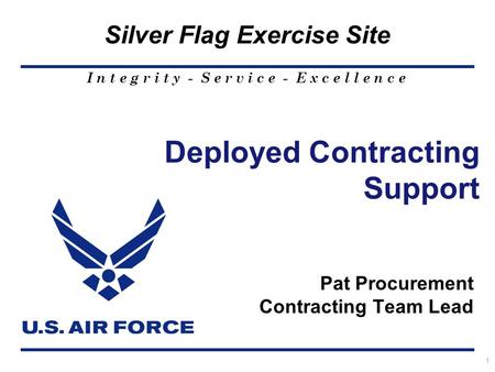 I n t e g r i t y - S e r v i c e - E x c e l l e n c e Silver Flag Exercise Site 1 Deployed Contracting Support Pat Procurement Contracting Team Lead.