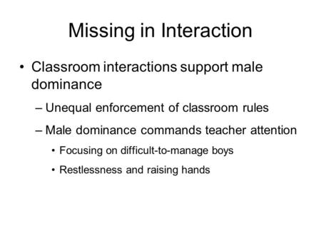 Missing in Interaction Classroom interactions support male dominance –Unequal enforcement of classroom rules –Male dominance commands teacher attention.