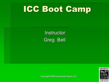 Copyright 2006 Assurance Check, LLC ICC Boot Camp Instructor Greg Bell Greg Bell.