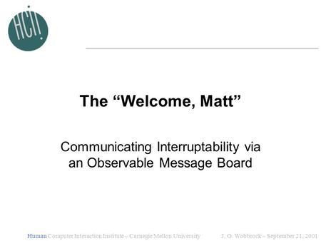 J. O. Wobbrock ~ September 21, 2001Human Computer Interaction Institute ~ Carnegie Mellon University The “Welcome, Matt” Communicating Interruptability.