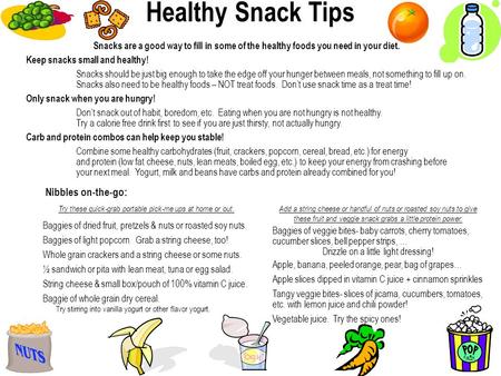 Snacks are a good way to fill in some of the healthy foods you need in your diet. Keep snacks small and healthy! Snacks should be just big enough to take.