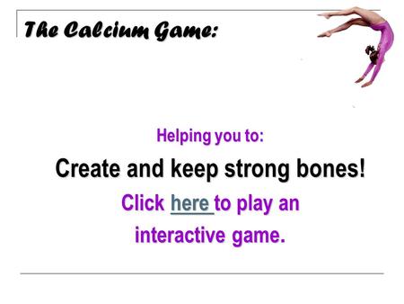 The Calcium Game: Calcium Helping you to: Create and keep strong bones! Click here to play an here here interactive game interactive game.