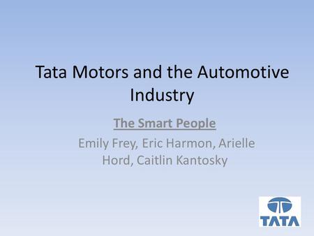 Tata Motors and the Automotive Industry The Smart People Emily Frey, Eric Harmon, Arielle Hord, Caitlin Kantosky.
