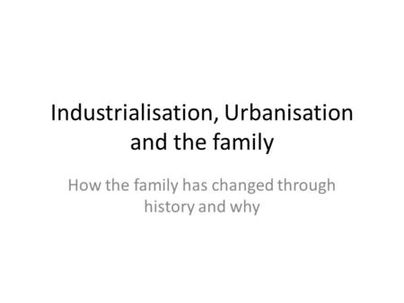 Industrialisation, Urbanisation and the family How the family has changed through history and why.