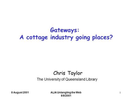 8 August 2001ALIA Untangling the Web 8/8/2001 1 Chris Taylor The University of Queensland Library Gateways: A cottage industry going places?