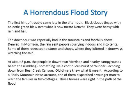 A Horrendous Flood Story The first hint of trouble came late in the afternoon. Black clouds tinged with an eerie green blew over what is now metro Denver.