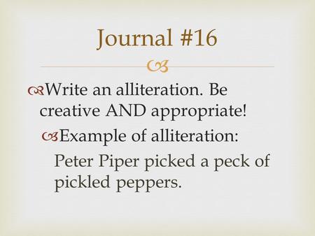   Write an alliteration. Be creative AND appropriate!  Example of alliteration: Peter Piper picked a peck of pickled peppers. Journal #16.