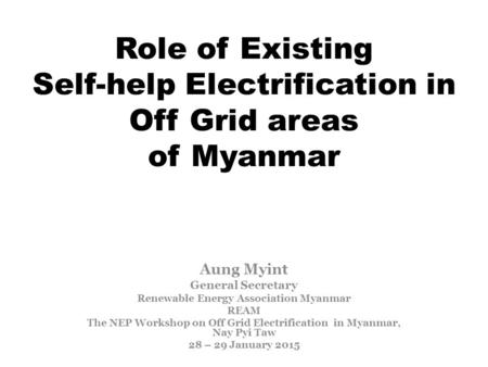 Role of Existing Self-help Electrification in Off Grid areas of Myanmar Aung Myint General Secretary Renewable Energy Association Myanmar REAM The NEP.