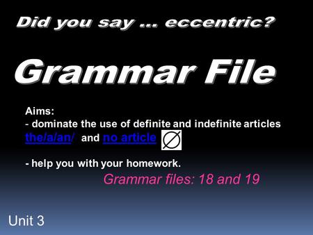 Unit 3 Aims: - dominate the use of definite and indefinite articles the/a/an/ and no article - help you with your homework. Grammar files: 18 and 19.