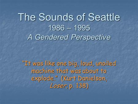 The Sounds of Seattle 1986 – 1995 A Gendered Perspective “It was like one big, loud, unoiled machine that was about to explode.” (Kurt Danielson, Loser,
