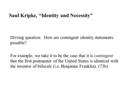 Saul Kripke, “Identity and Necessity” Driving question: How are contingent identity statements possible? For example, we take it to be the case that it.