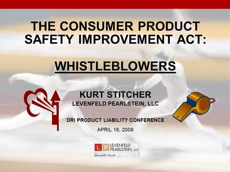 THE CONSUMER PRODUCT SAFETY IMPROVEMENT ACT: WHISTLEBLOWERS KURT STITCHER LEVENFELD PEARLSTEIN, LLC DRI PRODUCT LIABILITY CONFERENCE APRIL 16, 2009.