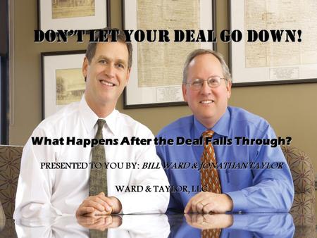 DON’T LET YOUR DEAL GO DOWN! What Happens After the Deal Falls Through? PRESENTED TO YOU BY: BILL WARD & JONATHAN TAYLOR WARD & TAYLOR, LLC.