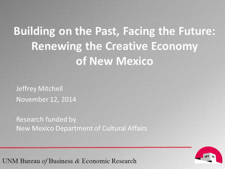 Building on the Past, Facing the Future: Renewing the Creative Economy of New Mexico 1 UNM Bureau of Business & Economic Research Jeffrey Mitchell November.