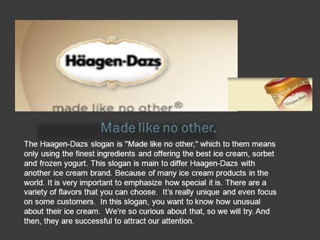 Made like no other. The Haagen-Dazs slogan is Made like no other, which to them means only using the finest ingredients and offering the best ice cream,