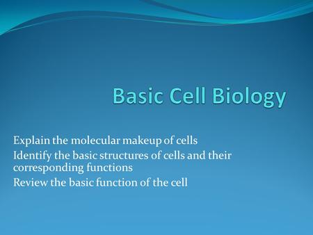 Explain the molecular makeup of cells Identify the basic structures of cells and their corresponding functions Review the basic function of the cell.