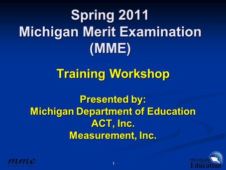 1 Spring 2011 Michigan Merit Examination (MME) Training Workshop Presented by: Michigan Department of Education ACT, Inc. Measurement, Inc.