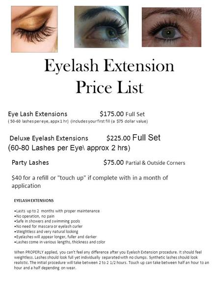 Eyelash Extension Price List Eye Lash Extensions $175.00 Full Set ( 50-60 lashes per eye, appx 1 hr) (includes your first fill (a $75 dollar value) Deluxe.