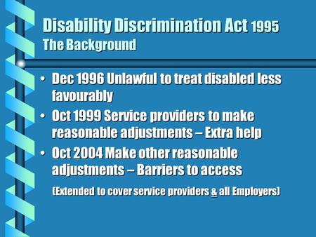 Disability Discrimination Act 1995 The Background Dec 1996 Unlawful to treat disabled less favourablyDec 1996 Unlawful to treat disabled less favourably.