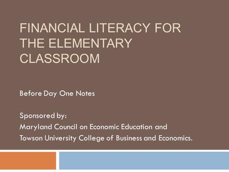FINANCIAL LITERACY FOR THE ELEMENTARY CLASSROOM Before Day One Notes Sponsored by: Maryland Council on Economic Education and Towson University College.