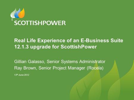 13 th June 2012 Real Life Experience of an E-Business Suite 12.1.3 upgrade for ScottishPower Gillian Galasso, Senior Systems Administrator Ray Brown, Senior.