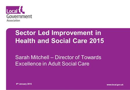 Sector Led Improvement in Health and Social Care 2015 Sarah Mitchell – Director of Towards Excellence in Adult Social Care 9 th January 2015 www.local.gov.uk.