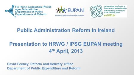 Public Administration Reform in Ireland Presentation to HRWG / IPSG EUPAN meeting 4 th April, 2013 David Feeney, Reform and Delivery Office Department.