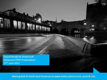 Making Bath & North East Somerset an even better place to live, work & visit Grand Parade & Undercroft Resources PDSP Presentation 17 th June 2013.