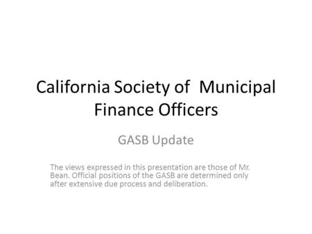 California Society of Municipal Finance Officers GASB Update The views expressed in this presentation are those of Mr. Bean. Official positions of the.