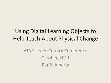 Using Digital Learning Objects to Help Teach About Physical Change ATA Science Council Conference October, 2011 Banff, Alberta.
