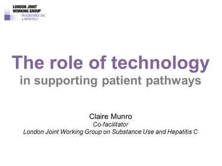 Claire Munro Co-facilitator London Joint Working Group on Substance Use and Hepatitis C The role of technology in supporting patient pathways.