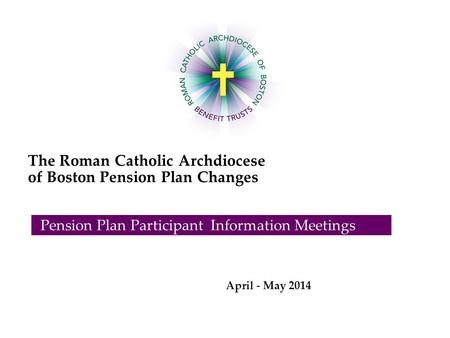 The Roman Catholic Archdiocese of Boston Pension Plan Changes Pension Plan Participant Information Meetings April - May 2014.
