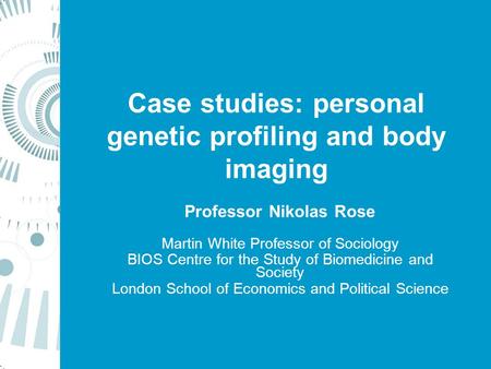 Case studies: personal genetic profiling and body imaging Professor Nikolas Rose Martin White Professor of Sociology BIOS Centre for the Study of Biomedicine.