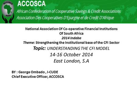 National Association Of Co-operative Financial Institutions Of South Africa 2014 Indaba Theme: Strengthening the Institutional base of the CFI Sector Topic: