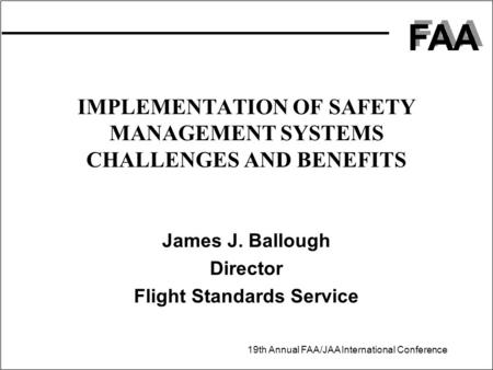 FAA 19th Annual FAA/JAA International Conference IMPLEMENTATION OF SAFETY MANAGEMENT SYSTEMS CHALLENGES AND BENEFITS James J. Ballough Director Flight.