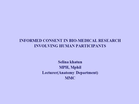 INFORMED CONSENT IN BIO-MEDICAL RESEARCH INVOLVING HUMAN PARTICIPANTS Selina khatun MPH, Mphil Lecturer(Anatomy Department) MMC.