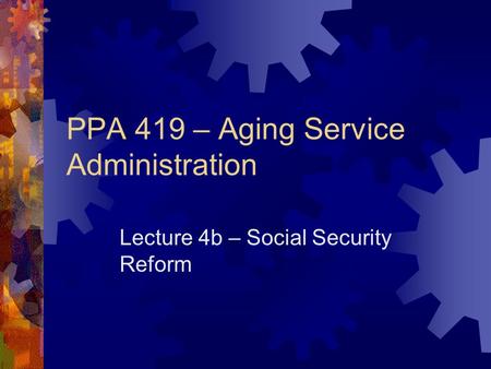 PPA 419 – Aging Service Administration Lecture 4b – Social Security Reform.