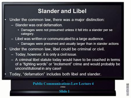 Public Communications Law Lecture 4 Slide 1 Slander and Libel Under the common law, there was a major distinction: –Slander was oral defamation. Damages.