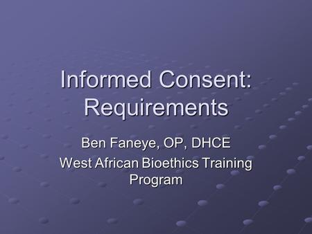 Informed Consent: Requirements Ben Faneye, OP, DHCE West African Bioethics Training Program.