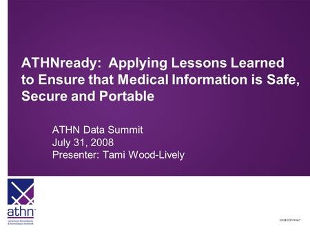 2008© COPYRIGHT ATHNready: Applying Lessons Learned to Ensure that Medical Information is Safe, Secure and Portable ATHN Data Summit July 31, 2008 Presenter: