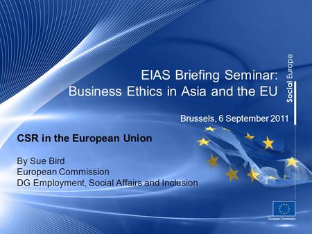 EIAS Briefing Seminar: Business Ethics in Asia and the EU CSR in the European Union By Sue Bird European Commission DG Employment, Social Affairs and Inclusion.