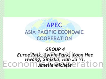 APEC ASIA PACIFIC ECONOMIC COOPERATION GROUP 4 Euree Paik, Sylvie Park, Yoon Hee Hwang, Sinikka, Han Ju Yi, Amelie Michele.