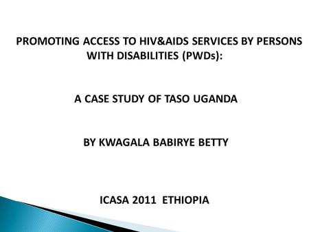 PROMOTING ACCESS TO HIV&AIDS SERVICES BY PERSONS WITH DISABILITIES (PWDs): A CASE STUDY OF TASO UGANDA BY KWAGALA BABIRYE BETTY ICASA 2011 ETHIOPIA.